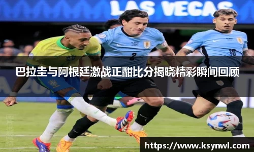 巴拉圭与阿根廷激战正酣比分揭晓精彩瞬间回顾