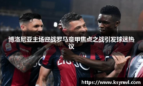 博洛尼亚主场迎战罗马意甲焦点之战引发球迷热议
