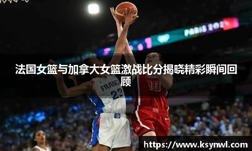 法国女篮与加拿大女篮激战比分揭晓精彩瞬间回顾